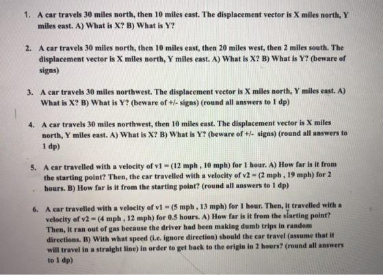 1. A car travels 30 miles north, then 10 miles east. The displacement vector is X miles north, Y miles east. A) What is X? B)