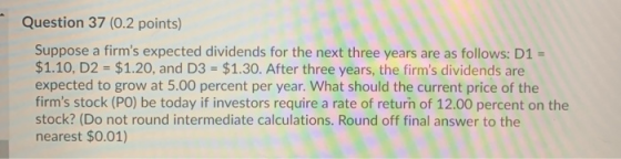 Question 37 (0.2 points) Suppose a firms expected dividends for the next three years are as follows: D1 $1.10, D2 = $1.20, a