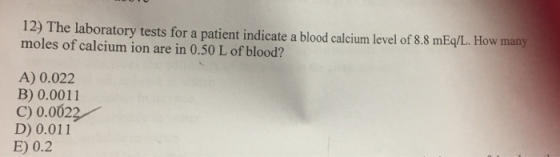 12) The laboratory tests for a patient indicate a blood calcium level of 8.8 mEq/L. How many moles of calcium ion are in 0.50