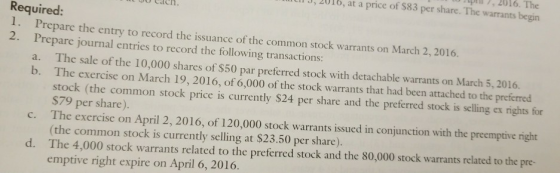 2016. The 3, 2016, at a price of $83 per share. The warrants begin 00 Cach Required: Prepare the entry to record the issuance of the common stock warrants on March 2,2016. Prepare journal entries to record the following transactions a. b. 2. The sale of the 10,000 shares of s50 par preferred stock with detachable warrants on March 5, 2016. The exercise on March 19, 2016, of 6,000 of the stock warrants that had been attached to the preferred stock (the common stock price is currently $24 per share and the preferred stock is selling ex rights for S79 per share). The exercise on April 2, 2016, of 120,000 stock warrants issued in conjunction with the preemptive right (the common stock is currently selling at $23.50 per share). The 4,000 stock warrants related to the preferred stock and the 80,000 stock warrants related to the pre- emptive right expire on April 6, 2016. c. d.