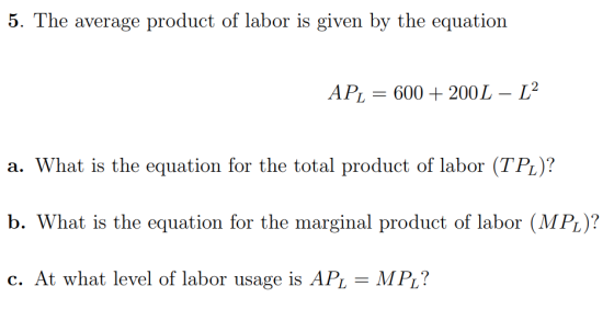 5. The average product of labor is given by the equation AP,-б00-200L-L2 a. What is the equation for the total product of labor (TPL)? b. What is the equation for the marginal product of labor (MP)? c. At what level of labor usage is APL - MPL?