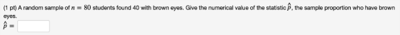 (1 pt) A random sample of n = 80 students found 40 with brown eyes. Give the numerical value of the statistic , the sample pr