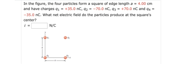 In the figure, the four particles form a square of edge length a 4.00 cm and have charges q1+35.0 nC, q270.0 nC, q3+70.0 nC and q4- -35.0 nC. What net electric field do the particles produce at the squares center? N/C 92 74 9s