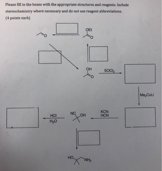 Please fill in the boxes with the appropriate structures and reagents. Include stereochemistry where necessary and do not use reagent abbreviations. (4 points each) OEt он SOCI2 Me2Culi NC OH KCN HCN HCI H2O HONH2