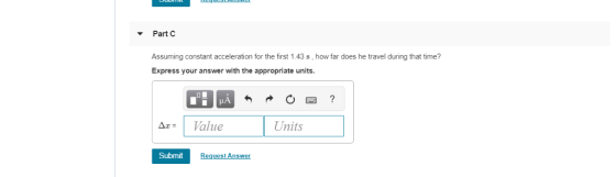PartC Assuming constant acceleration for the first 1.43 s, how far does he travel during that time? Express your answer with the appropriate units Δε: alue Units Submit Request Answer
