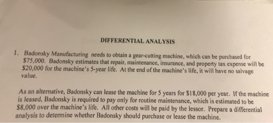 DIFFERENTIAL ANALYSIS ky Manufacturing needs to obtain a gear-cutting machine, which can be purchased for Badons $75,000. Badonsky estimates that repair, maintenance, insurance, and property tax expense will be $20,000 for the machines 5-year life. At the end of the machines life, it will have no salvage value. As an alternative, Badonsky can lease the machine for 5 years for $18,000 per year. If the machine is leased, Badonsky is required to pay only for routine maintenance, which is estimated to be $8,000 over the machines life. All other costs will be paid by the lessor. Prepare a differential analysis to determine whether Badonsky should purchase or lease the machine.