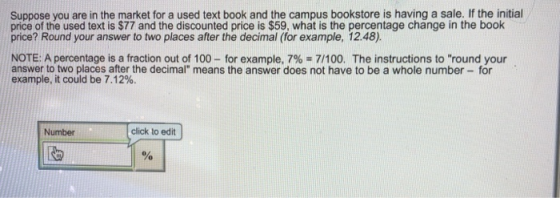Suppose you are in the market for a used text book and the campus bookstore is having a sale. If the initial price of the used text is $77 and the discounted price is $59, what is the percentage change in the book price? Round your answer to two places after the decimal (for example, 12.48). NOTE: A percentage is a fraction out of 100-for example, 7% 7/100. The instructions to round your answer to two places after the decimal means the answer does not have to be a whole number for example, it could be 7.12%. Number click to edit [b