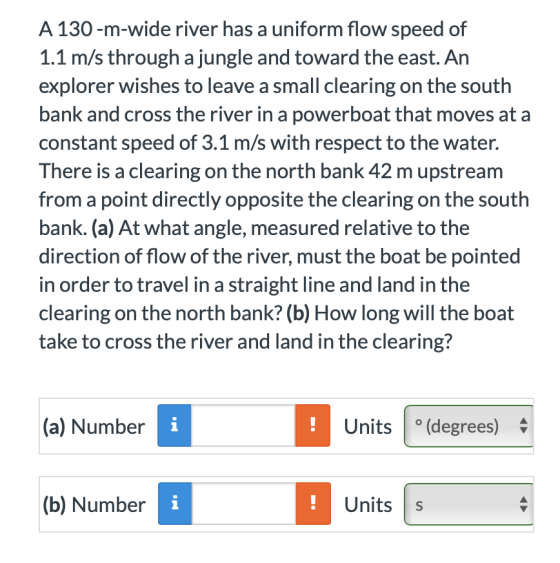 A 130 -m-wide river has a uniform flow speed of 1.1 m/s through a jungle and toward the east. An explorer wishes to leave a small clearing on the south bank and cross the river in a powerboat that moves at a constant speed of 3.1 m/s with respect to the water. There is a clearing on the north bank 42 m upstream from a point directly opposite the clearing on the south bank. (a) At what angle, measured relative to the direction of flow of the river, must the boat be pointed in order to travel in a straight line and land in the clearing on the north bank? (b) How long will the boat take to cross the river and land in the clearing? (a) Number Units |(degrees) n Number Units Units s