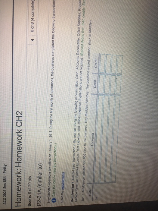 ACG 2021 Sec 654- Petty Homework: Homework CH2 Score: 0 of 20 pts P2-31A (similar to) 6 of 8 (4 complete) 2018 During the first month of operations, the business completed the following transaction Trey Madden opened a law office on January 1, Click the icon to view the transactions) Requirement 1. Record each transaction in the journal, using the following account tities Cash Accounts Receivable, Office Supplies, Prepai Jan. 1 Madden contributed $63000 cash to the business, Trey Madden. Attorney The business issued common stock to Madden Date Accounts Debit Credit