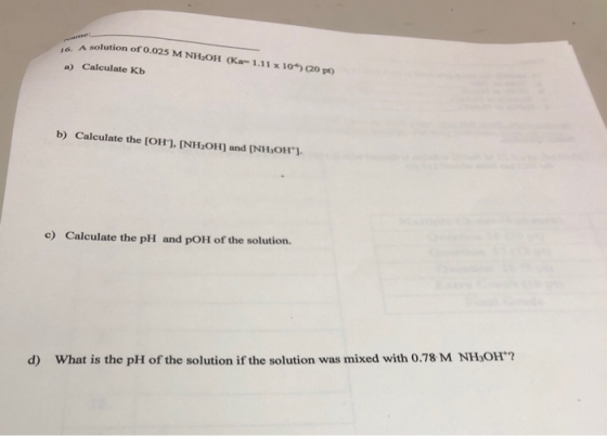 A solution of 0.025 M NH2OH (Ka-1.11 x 10) (20 pt) a) Calculate Kb b) Calculate the [OH). [NH,OH) and (NH,OH). c) Calculate