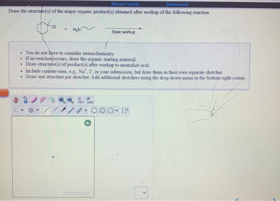 [Review Topics) [References] Draw the structure(s) of the major organic product(s) obtained after workup of the following rea