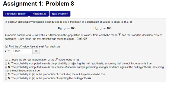 Assignment 1: Problem 8 Previous Problem Problem List Next Problem (1 point) A statistical investigation is conducted to see if the mean of a population of values is equal to 168, or Ho 168 HA: 168 A random sample of n 57 values is taken from this population of values, from which the mean X and the standard deviation S were computed. From these, the test statistic was found to equal -0.23728. (a) Find the P-value. Use at least four decimals. P 1.1866 (b) Choose the correct interpretation of the P-value found in (a). OA. The probability computed in (a) is the probability of rejecting the null hypothesis, assuming that the null hypothesis is true. B. The probability computed in (a) is the chance of another sample producing stronger evidence against the null hypothesis, assuming that the null hypothesis is true OC. The probability in (a) is the probability of concluding the null hypothesis to be true. OD. The probability in (a) is the probability of rejecting the null hypothesis.