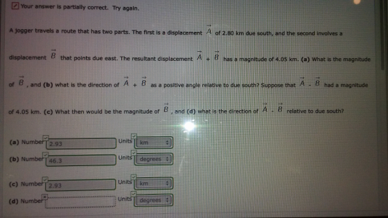 2 Your answer is partially correct. Try again. A jogger travels a route that has two parts. The first is a displacement 4 of 2.80 km due south, and the second involves a displacement B that points due east. The resultant displacement A +B has a magnitude of 4.05 km. (a) What is the magnitude of B, and (b) what is the direction of A + B as a positive angle relative to due south? Suppose that A . B had a magnitude of 4.05 km. (c) What then would be the magnitude of B , and (d) what is the direction of A -B relative to due south? (a) NumberT2.93 Units km Units I degrees (b) Number[ 46.3 Units km (e) Number [2.93 Units I degrees (d) Numbe