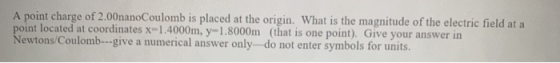 A point charge of 2.00nanoCoulomb is placed at the origin. What is the magnitude of the electric field at a point located at