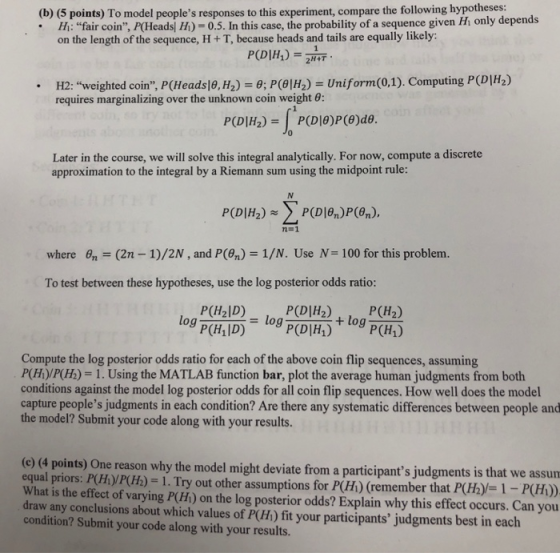 (b) (5 points) To model peoples responses to this experiment, compare the following hypotheses h: fair coin, P(Headsj H) -0.5. In this case, the probability of a sequence given Hi only depends on the length of the sequence, H + T, because heads and tails are equally likely: H2: weighted coin, P(Heads|θ,H2) requires marginalizing over the unknown coin weight 6: 6; P(θ|H2)-Uniform (0,1). Computing P (DI . 0 Later in the course, we will solve this integral analytically. For now, compute a discrete approximation to the integral by a Riemann sum using the midpoint rule: PCD[H2)s> P(D1%)p@n). where 6n-(2n-1)/2N , and P(%) :-1/N. Use N-I00 for this problem. To test between these hypotheses, use the log posterior odds ratio: P(H2ID) log P(Hal D) = P(DIH2)P(H2) P(D|H1) (H1) log Compute the log posterior odds ratio for each of the above coin flip sequences, assuming P(H)/P(H)-1. Using the MATLAB function bar, plot the average human judgments from both conditions against the model log posterior odds for all coin flip sequences. How well does the model capture peoples judgments in each condition? Are there any systematic differences between people and the model? Submit your code along with your results. (e) (4 points) One reason why the model might deviate from a participants judgments is th equal priors: P(HyP(Hh) - 1. What is the effect of varying P(H) on the log posterior odds? Explain why this effect occurs. Can you draw any conclusions about which values of P(Hi) fit your participants judgments best in each condition? Submit your code along with your results. Try out other assumptions for P(H) (remember that P(Hhy-1-P)