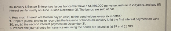 On January 1, Boston Enterprises issues bonds that have a $1,350,000 par value, mature in 20 years, and pay 8% interest semia