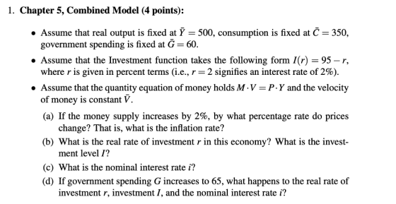 1. Chapter 5, Combined Model (4 points): Assume that real output is fixed at 500, consumption is fixed at С-350. government spending is fixed at G-60. ·Assume that the Investment function takes the following form 1(r) = 95-r, where r is given in percent terms (i.e., r-2 signifies an interest rate of 2%) » Assume that the quantity equation of money holds M-V- P.Y and the velocity of money is constant V (a) If the money supply increases by 2%, by what percentage rate do prices change? That is, what is the inflation rate? (b) What is the real rate of investment r in this economy? What is the invest- ment level 1? (c) What is the nominal interest rate i? (d) If government spending G increases to 65, what happens to the real rate of investment r, investment I, and the nominal interest rate i?
