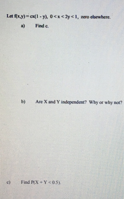 Let f(x,y) = cx( 1-y), 0 < x < 2y < 1, zero elsewhere. a) Find c. b) Are X and Y independent? Why or why not? c) Find PX +Y05)