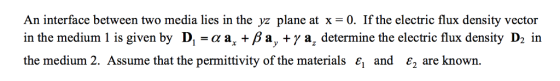 An interface between two media lies in the yz plane at x -0. If the electric flux density vector in the medium 1 is given by D,-aa, Ba, +y a, determine the electric flux density D2 in the medium 2. Assume that the permittivity of the materials є, and E2 are known