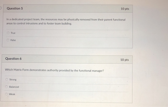 10 pts Question 5 In a dedicated project team, the resources may be physically removed from their parent functional areas to control intrusions and to foster team building. O True False 10 pts Question 6 Which Matrix Form demonstrates authority provided by the functional manager? OStrong Balanced Weak