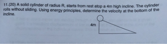 11.(20) A solid cylinder of radius R, starts from rest atop a 4m high incline. The cylinder rolls without sliding. Using energy principles, determine the velocity at the bottom of the incline. 4m