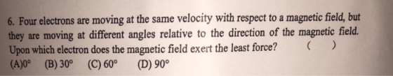 6. Four electrons are moving at the same velocity with respect to a magnetic field, but they are moving at different angles relative to the direction of the magnetic field. Upon which electron does the magnetic field exert the least force? (A)0° (B) 30° (C) 60° (D) 90