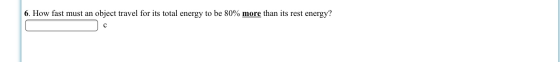 6. How fast must an object travel for its total energy to be 80% more than its rest energy? C