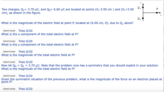 Two charges, Q1-3.70 HC, and Q2 6.60 HC are located at points (0,-3.50 cm) and (0,+3.502 cm), as shown in the figure. 21 What is the magnitude of the electric field at point P, located at (6.00 cm, 0), due to Q1 alone? Submit Answer Tries 0/20 What is the x-component of the total electric field at P? Submit Answer Tries 0/20 What is the y-component of the total electric field at P? Submit Answer Tries 0/20 What is the magnitude of the total electric field at P? Submit Answer Tries 0/20 Now let Q2 = Q1 = 3.70 μC. Note that the problem now has a symmetry that you should exploit in your solution. What is the magnitude of the total electric field at P? Submit Answer Tries 0/20 Given the symmetric situation of the previous problem, what is the magnitude of the force on an electron placed at point P? Submit Answer Tries 0/20