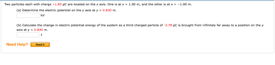 Two particles each with charge +1.83 μC are located on the x axis. One is at x = 1.00 m, and the other is at x =-1.00 m. (a) Determine the electric potential on the y axis at y 0.830 m. kV (b) Calculate the change in electric potential energy of the system as a third charged particle of-378 μC is brought from infinitely far away to a position on the y axis at y-0.830 m. Need Help?Read It