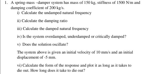 1. A spring-mass-damper system has mass of 150 kg, stiffness of 1500 N/m and damping coefficient of 200 kg/s. i) Calculate th