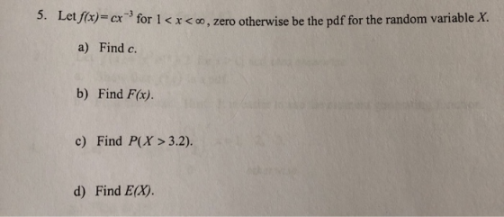 5. Let ffx)= cx for 1 < x< c0, zero otherwise be the pdf for the random variable X. a) Find c b) Find F(x). c) Find P(X> 3.2)