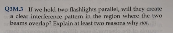 Q3M.3 If we hold two flashlights parallel, will they create a clear interference pattern in the region where the two beams overlap? Explain at least two reasons why not.