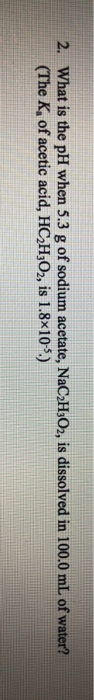 2. What is the pH when 5.3 g of sodium acetate, NaC H302, is dissolved in 100.0 mL of water? (The K, of acetic acid, HC H302,