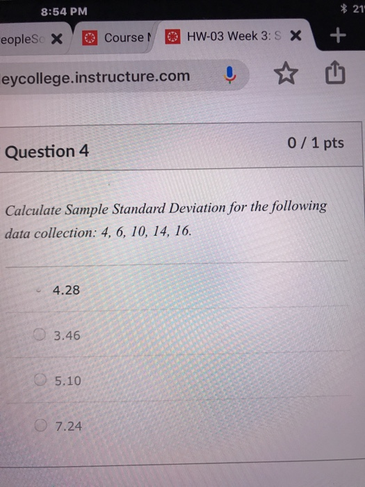 8:54 PM 21 eopleSc xCourseH HW-03 Week 3: S X eycollege.instructure.com ! ☆山 0/1 pts Question4 Calculate Sample Standard Deviation for the following data collection: 4, 6, 10, 14, 16. 4.28 O 3.46 5.10 7.24
