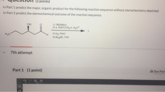 uestiI1(2 points) In Part 1 predict the major, organic product for the following reaction sequence without sterechemistry depicted In Part 2 predict the stereochemical outcome of the reaction sequence OH 1) TBDMSCI H,C H 3)H2.Pd/c 4) Bu4NF, THF 7th attempt Part 1 (1 point) hd See Peri