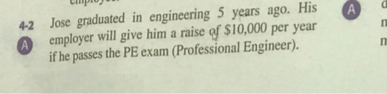 4-2 Jose graduated in engineering 5 years ago. His employer will give him a raise af $10,000 per year if he passes the PE exa