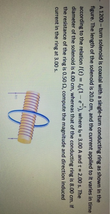 A 1200 turn solenoid is coaxial with a single-turn conducting ring as shown in the figure. The length of the solenoid is 20.0 cm, and the current applied to it varies in time according to the relation l(t Io(1 e where lo 3.00 A and t 2.00 s. The diameter of the solenoid is 4.00 cm, whereas that of the conducting ring is 8.00 cm. lf the resistance of the ring is 0.50 2, compute the magnitude and direction induced current in the ring at 3.00 s.