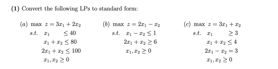 (1) Convert the following LPs to standard form: 22 (a) max z 3x1 + 2x2 s.t. 21 < 40 X1 + x2 < 80 2x1 + x2 < 100 X1, X2 > 0 (b