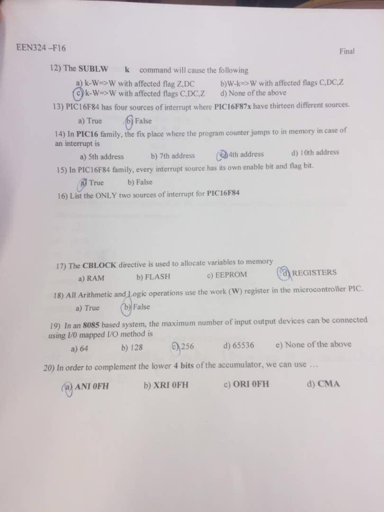 EEN324-F16 Final 12) The SUBLW command will cause the following a) k-W>W with affected flag Z,DC b)W with affected flags C.DC k->W with affected flags C,DC,Z d) None of the above 13) PIC16F84 has four sources of interrupt where PIC16F87x have thirteen different sources. a) True False 14) In PIC16 family, the fix place where the program counter jumps to in memory in case of an interrupt is 15) In PIC16F84 family, every interrupt source has its own enable bit and flag bit 16) List the ONLY two sources of interrupt for PIC16F4 a) 5th address b) 7th address ?4th address d) 10th address True b) False 17) The CBLOCK directive is used to allocate variables to memory c) EEPROM REGISTERS a) RAM b) FLASH 18) All Arithmetic and Logic operations use the work (W) register in the microcontrollr PIC. a) True False 19) In an 8085 based system, the maximum number of input output devices can be connected using I1/0 mapped I/O method is d) 65536 e) None of the above a) 64 20) In order to complement the lower 4 bits of the accumulator, we can use .. ANI OFH b) XRI 0FFH c) ORI 0FH d) CMA