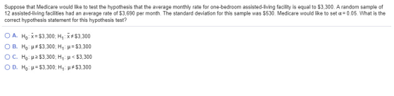 Suppose that Medicare would like to test the hypothesis that the average monthly rate for one-bedroom assisted-living facility is equal to $3,300. A random sample of 12 assisted-living facilities had an average rate of $3.690 per month. The standard deviation for this sample was $530, Medicare would like to set ?= 0.05. What is the correct hypothesis statement for this hypothesis test? 0 A. Ho x-S3.300, H1 :#53300 ??. ?? ?#53,300, ??.?-33,300 O c. HOP 2 $3.300, HI : < $3,300 0 . ??.?-33,300, ??: ?#53,300