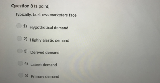 Question 8 (1 point) Typically, business marketers face: 1) Hypothetical demand 2) Highly elastic demand 3) Derived demand 4)