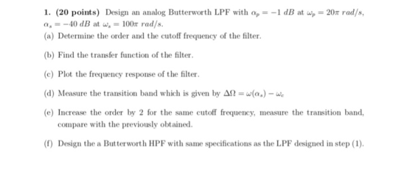 1. (20 points) Design an analog Butterworth LPF with a,--1 dB at ar = 20π rad/s, a,-40 dB at w 100n rad/s. (a) Determine the
