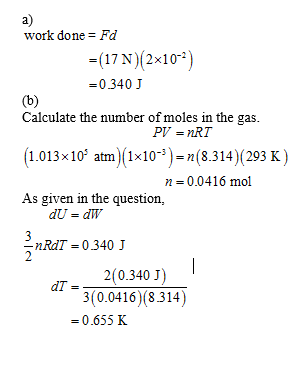 a) work done = Fd =( 17 N 2x10 -2) 0340 J Calculate the number of moles in the gas 1.013x10 atm (1x10-)-n(8.314)(293 K) As gi
