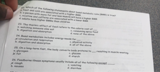 za. Which of the following statements about basal metabolic rate (BMR) is true? a heat and cold are associated with a higher BMR b a person with more fat and less muscle will have a higher BMR c. nicotine and caf feine are associated with a lower BMR d. adults have higher BMRs than children 23. The thermic effect of food refers to the calorie cost of a. watching someone else eat b, digestion and absorption c. consuming spicy food d. none of the above 24. Basal metabolism includes energy needs for a circulation and respiration b. digestion and absorption c. physical activity d. all of the above 25. On a long-term fast, the body converts body proteins toresulting in muscle-wasting a. glycogen b fat c. glucose d. starch 26. Foodborne illness symptoms usually include all of the following except a.cough b. nausea c. vomiting d. diarrhea