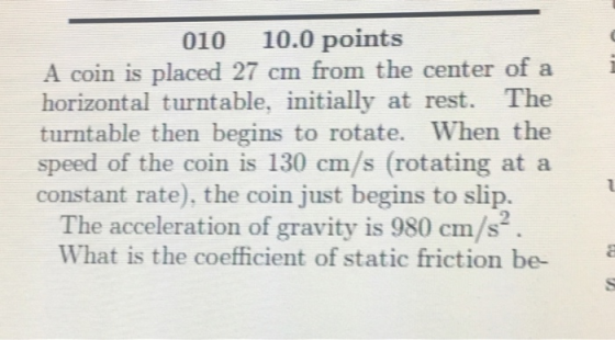 010 10.0 points A coin is placed 27 cm from the center of a horizontal turntable, initially at rest. The turntable then begins to rotate. When the speed of the coin is 130 cm/s (rotating at a constant rate), the coin just begins to slip. The acceleration of gravity is 980 cm/s What is the coefficient of static friction be