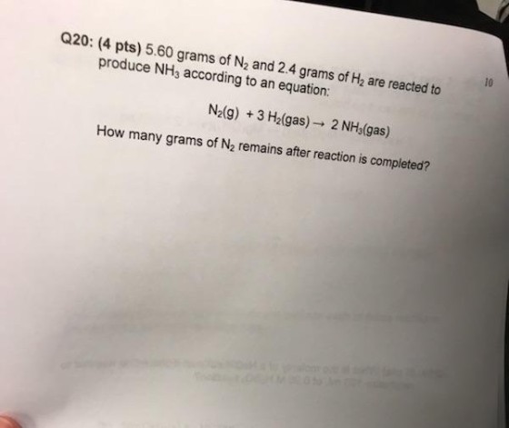 10 Q20: (4 pts) 5.60 grams of N2 and 2.4 grams of H2 are reacted to produce NH3 according to an equation: N2(g) + 3 H2(gas) → 2 NH3(gas) How many grams of N2 remains after reaction is completed?