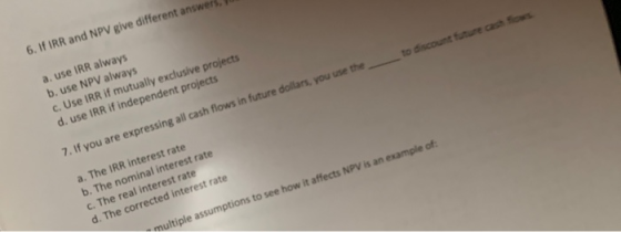 6. If IRR and NPV give different answers a. use IRR always b. use NPV always c. Use IRR if mutually exclusive projects d. use