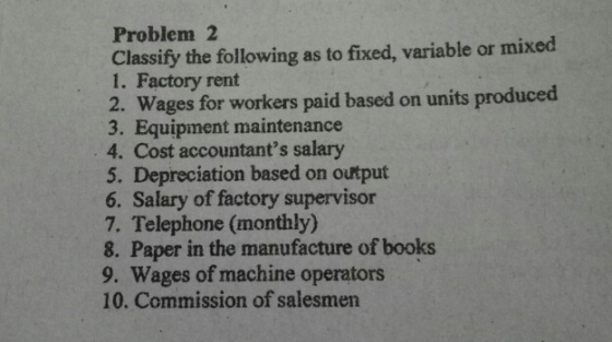 Problem 2 Classify the following as to fixed, variable or mixed 1. Factory rent 2. Wages for workers paid based on units prod