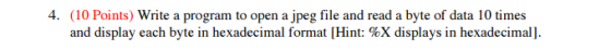 (10 Points) Write a program to open a jpeg file and read a byte of data 10 times and display each byte in hexadecimal format [Hint: %X displays in hexadecimall.