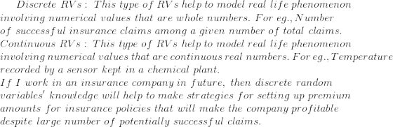 Discrete\ RVs:\ This\ type\ of\ RVs\ help\ to\ model\ real\ life\ phenomenon\\ involving\ numerical\ values\ that\ are\ whole\ numbers. \ For\ eg., Number\ \\ of\ successful\ insurance\ claims\ among\ a\ given\ number\ of\ total\ claims.\\ Continuous\ RVs: \ This\ type\ of\ RVs\ help\ to\ model\ real\ life\ phenomenon\\ involving\ numerical\ values\ that\ are\ continuous\ real\ numbers. \ For\ eg., Temperature\ \\ recorded\ by\ a\ sensor\ kept\ in\ a\ chemical\ plant.\\ If\ I\ work\ in\ an\ insurance\ company\ in\ future, \ then\ discrete\ random\ \\ variables'\ knowledge\ will\ help\ to\ make\ strategies\ for\ setting\ up\ premium\\ amounts\ for\ insurance\ policies\ that\ will\ make\ the\ company\ profitable\\ despite\ large\ number\ of\ potentially\ successful\ claims.